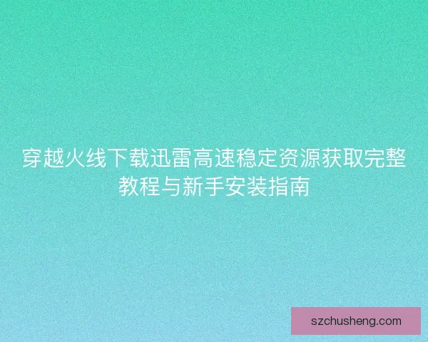 穿越火线下载迅雷高速稳定资源获取完整教程与新手安装指南