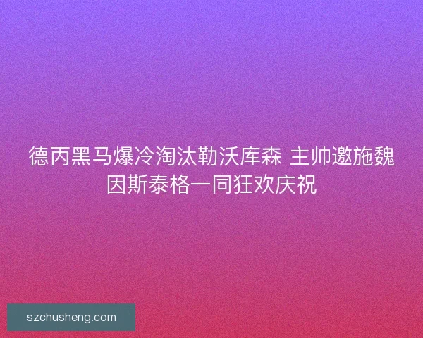 德丙黑马爆冷淘汰勒沃库森 主帅邀施魏因斯泰格一同狂欢庆祝