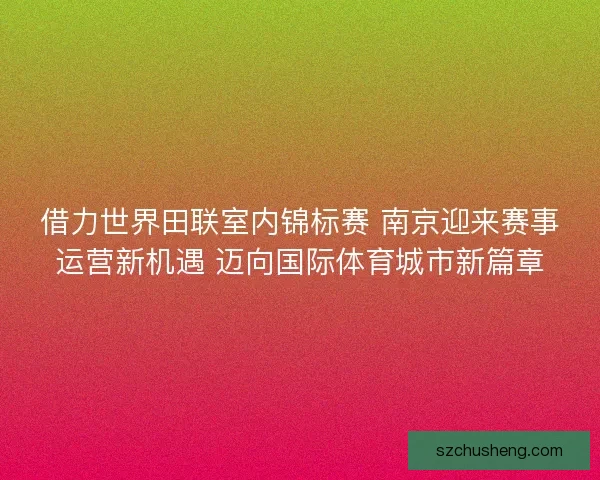 借力世界田联室内锦标赛 南京迎来赛事运营新机遇 迈向国际体育城市新篇章
