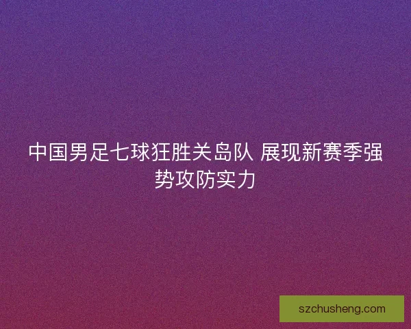 中国男足七球狂胜关岛队 展现新赛季强势攻防实力