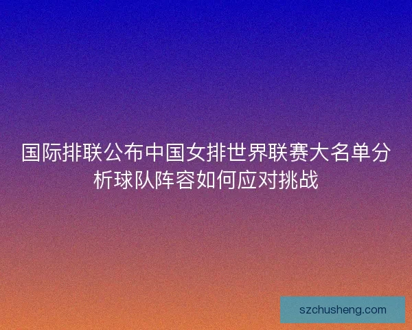 国际排联公布中国女排世界联赛大名单分析球队阵容如何应对挑战