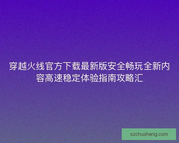 穿越火线官方下载最新版安全畅玩全新内容高速稳定体验指南攻略汇
